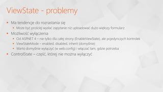  Ma tendencje do rozrastania się
 Może być prościej wysłać zapytanie niż uploadować dużo większy formularz
 Możliwość wyłączenia
 Od ASP
.NET 4 – nie tylko dla całej strony (EnableViewState), ale pojedynczych kontrolek
 ViewStateMode – enabled, disabled, inherit (domyślnie)
 Warto domyślnie wyłączyć (w web.config) i włączać tam, gdzie potrzeba
 ControlState – część, której nie można wyłączyć
ViewState - problemy
 