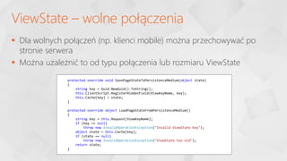  Dla wolnych połączeń (np. klienci mobile) można przechowywać po
stronie serwera
 Można uzależnić to od typu połączenia lub rozmiaru ViewState
ViewState – wolne połączenia
protected override void SavePageStateToPersistenceMedium(object state)
{
string key = Guid.NewGuid().ToString();
this.ClientScript.RegisterHiddenField(ViewKeyName, key);
this.Cache[key] = state;
}
protected override object LoadPageStateFromPersistenceMedium()
{
string key = this.Request[ViewKeyName];
if (key == null)
throw new InvalidOperationException("Invalid ViewState Key");
object state = this.Cache[key];
if (state == null)
throw new InvalidOperationException("ViewState too old");
return state;
}
 
