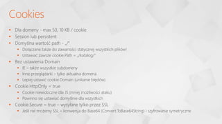  Dla domeny - max 50, 10 KB / cookie
 Session lub persistent
 Domyślna wartość path - „/”
 Dołączane także do zawartości statycznej wszystkich plików!
 Ustawiać zawsze cookie.Path = „/katalog/”
 Bez ustawienia Domain
 IE – także wszystkie subdomeny
 Inne przeglądarki – tylko aktualna domena
 Lepiej ustawić cookie.Domain (unikanie błędów)
 Cookie.HttpOnly = true
 Cookie niewidoczne dla JS (mniej możliwości ataku)
 Powinno się ustawiać domyślnie dla wszystkich
 Cookie.Secure = true – wysyłane tylko przez SSL
 Jeśli nie możemy SSL – konwersja do Base64 (Convert.ToBase64String) i szyfrowanie symetryczne
Cookies
 