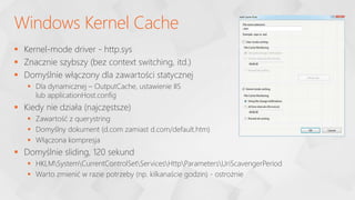  Kernel-mode driver - http.sys
 Znacznie szybszy (bez context switching, itd.)
 Domyślnie włączony dla zawartości statycznej
 Dla dynamicznej – OutputCache, ustawienie IIS
lub applicationHost.config
 Kiedy nie działa (najczęstsze)
 Zawartość z querystring
 Domyślny dokument (d.com zamiast d.com/default.htm)
 Włączona kompresja
 Domyślnie sliding, 120 sekund
 HKLMSystemCurrentControlSetServicesHttpParametersUriScavengerPeriod
 Warto zmienić w razie potrzeby (np. kilkanaście godzin) - ostrożnie
Windows Kernel Cache
 