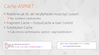  Podobnie jak IIS, ale VaryByParam może być custom
 Np. kontekst użytkownika
 Fragment Cache – OutputCache w User Control
 Substitution Cache
 Cała strona cache’owana, oprócz <asp:Substitution>
Cache ASP
.NET
<body>
Cached time: <%= DateTime.Now.ToString() %>
<br />Page time:
<asp:Substitution ID="sub" runat="server" MethodName="SubTime" />
</body>
public static string SubTime(HttpContext context)
{
return DateTime.Now.ToString();
}
 