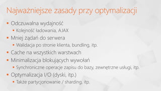  Odczuwalna wydajność
 Kolejność ładowania, AJAX
 Mniej żądań do serwera
 Walidacja po stronie klienta, bundling, itp.
 Cache na wszystkich warstwach
 Minimalizacja blokujących wywołań
 Synchroniczne operacje zapisu do bazy, zewnętrzne usługi, itp.
 Optymalizacja I/O (dyski, itp.)
 Także partycjonowanie / sharding, itp.
Najważniejsze zasady przy optymalizacji
 