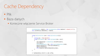  Plik
 Baza danych
 Konieczne włączenie Service Broker
Cache Dependency
CacheDependency depend = new CacheDependency(this.MapPath("~/depend.txt"));
this.CachePolicy.Dependency = depend;
using (SqlConnection conn = new SqlConnection(cs))
{
string sql = "dbo.GetInfo";
using (SqlCommand cmd = new SqlCommand(sql, conn))
{
cmd.CommandType = CommandType.StoredProcedure;
conn.Open();
SqlCacheDependency dep = new SqlCacheDependency(cmd);
mygrid.DataSource = cmd.ExecuteReader();
mygrid.DataBind();
this.Response.AddCacheDependency(dep);
}
}
// SqlDependency.Start() w web.config
 