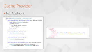 Np. AppFabric
Cache Provider
public class MemoryCacheProvider : OutputCacheProvider
{
public override object Add(string key, object entry, DateTime utcExpiry)
{
object result = HttpRuntime.Cache[key];
if (result == null)
{
this.Set(key, entry, utcExpiry);
result = entry;
}
return result;
}
public override object Get(string key)
{
return HttpRuntime.Cache[key];
}
public override void Remove(string key)
{
HttpRuntime.Cache.Remove(key);
}
public override void Set(string key, object entry, DateTime utcExpiry)
{
HttpRuntime.Cache.Insert(key, entry, null, utcExpiry,
Cache.NoSlidingExpiration, CacheItemPriority.High, null);
}
}
<system.web>
<caching>
<outputCache>
<providers>
<add name="MemoryCacheProvider" type="Samples.MemoryCacheProvider" />
</providers>
</outputCache>
</caching>
</system.web>
 