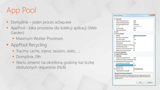  Domyślnie – jeden proces w3wp.exe
 AppPool - kilka procesów dla kolekcji aplikacji (Web
Garden)
 Maximum Worker Processes
 AppPool Recycling
 Tracimy cache, inproc session, static, …
 Domyślnie 29h
 Warto zmienić na określoną godzinę lub liczbę
obsłużonych requestów (NLB)
App Pool
 