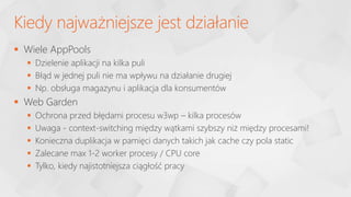  Wiele AppPools
 Dzielenie aplikacji na kilka puli
 Błąd w jednej puli nie ma wpływu na działanie drugiej
 Np. obsługa magazynu i aplikacja dla konsumentów
 Web Garden
 Ochrona przed błędami procesu w3wp – kilka procesów
 Uwaga - context-switching między wątkami szybszy niż między procesami!
 Konieczna duplikacja w pamięci danych takich jak cache czy pola static
 Zalecane max 1-2 worker procesy / CPU core
 Tylko, kiedy najistotniejsza ciągłość pracy
Kiedy najważniejsze jest działanie
 