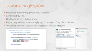  Bezpieczeństwo i mniej pobieranych danych
 X-Powered-By – IIS
 Nagłówek Server – tylko z kodu
 Etag – przy web farm można wyłączyć (często jest różny dla node’ów)
 X-Aspnet-Version - <httpRuntime enableVersionHeader="false"/>
Usuwanie nagłówków
public class HttpHeaderCleanup : IHttpModule
{
public void Init(HttpApplication context)
{
context.PreSendRequestHeaders += OnPreSendRequestHeaders;
}
void OnPreSendRequestHeaders(object sender, EventArgs e)
{
HttpResponse response = HttpContext.Current.Response;
response.Headers.Remove("Server");
response.Headers.Remove("ETag");
}
public void Dispose()
{
}
}
 