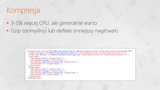  3-5% więcej CPU, ale generalnie warto
 Gzip (domyślny) lub deflate (mniejszy nagłówek)
Kompresja
<httpCompression directory="%SystemDrive%inetpubtempIIS Temporary Compressed Files" dynamicCompressionDisableCpuUsage="100">
<scheme name="gzip" dll="%Windir%system32inetsrvgzip.dll" staticCompressionLevel="9" dynamicCompressionLevel="5" />
<scheme name="deflate" dll="%Windir%system32inetsrvgzip.dll" staticCompressionLevel="9" dynamicCompressionLevel="5" />
<staticTypes>
<add mimeType="text/*" enabled="true" />
<add mimeType="message/*" enabled="true" />
<add mimeType="application/x-javascript" enabled="true" />
<add mimeType="*/*" enabled="false" />
</staticTypes>
<dynamicTypes>
<add mimeType="text/*" enabled="true" />
<add mimeType="message/*" enabled="true" />
<add mimeType="application/x-javascript" enabled="true" />
<add mimeType="*/*" enabled="false" />
</dynamicTypes>
</httpCompression>
 