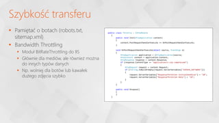  Pamiętać o botach (robots.txt,
sitemap.xml)
 Bandwidth Throttling
 Moduł BitRateThrottling do IIS
 Głównie dla mediów, ale również można
do innych typów danych
 Np. wolniej dla botów lub kawałek
dużego zdjęcia szybko
Szybkość transferu
public class Throttle : IHttpModule
{
public void Init(HttpApplication context)
{
context.PostRequestHandlerExecute += OnPostRequestHandlerExecute;
}
void OnPostRequestHandlerExecute(object source, EventArgs e)
{
HttpApplication application = (HttpApplication)source;
HttpContext context = application.Context;
HttpResponse response = context.Response;
if (response.ContentType == "application/x-zip-compressed")
{
HttpRequest request = context.Request;
if (!String.IsNullOrEmpty(request.ServerVariables["SERVER_SOFTWARE"]))
{
request.ServerVariables["ResponseThrottler-InitialSendSize"] = "20";
request.ServerVariables["ResponseThrottler-Rate"] = "10";
}
}
}
public void Dispose()
{
}
}
 