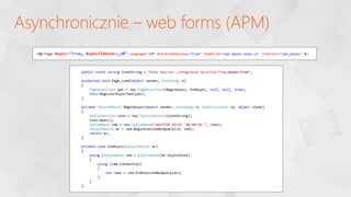 Asynchronicznie – web forms (APM)
<%@ Page Async="true„ AsyncTimeout=„30” Language="C#" AutoEventWireup="true" CodeFile="sql-async.aspx.cs" Inherits="sql_async" %>
public const string ConnString = "Data Source=.;Integrated Security=True;Async=True";
protected void Page_Load(object sender, EventArgs e)
{
PageAsyncTask pat = new PageAsyncTask(BeginAsync, EndAsync, null, null, true);
this.RegisterAsyncTask(pat);
}
private IAsyncResult BeginAsync(object sender, EventArgs e, AsyncCallback cb, object state)
{
SqlConnection conn = new SqlConnection(ConnString);
conn.Open();
SqlCommand cmd = new SqlCommand("WAITFOR DELAY '00:00:01'", conn);
IAsyncResult ar = cmd.BeginExecuteNonQuery(cb, cmd);
return ar;
}
private void EndAsync(IAsyncResult ar)
{
using (SqlCommand cmd = (SqlCommand)ar.AsyncState)
{
using (cmd.Connection)
{
int rows = cmd.EndExecuteNonQuery(ar);
}
}
}
 