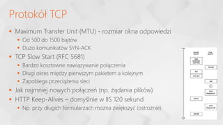  Maximum Transfer Unit (MTU) - rozmiar okna odpowiedzi
 Od 500 do 1500 bajtów
 Dużo komunikatów SYN-ACK
 TCP Slow Start (RFC 5681)
 Bardzo kosztowne nawiązywanie połączenia
 Długi okres między pierwszym pakietem a kolejnym
 Zapobiega przeciążeniu sieci
 Jak najmniej nowych połączeń (np. żądania plików)
 HTTP Keep-Alives – domyślnie w IIS 120 sekund
 Np. przy długich formularzach można zwiększyć (ostrożnie)
Protokół TCP
 