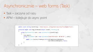  Task – zaczyna od razu
 APM – kolejkuje do async point
Asynchronicznie – web forms (Task)
public const string ConnString = "Data Source=.;Integrated Security=True;Async=True";
protected async void Page_PreRender(object sender, EventArgs e)
{
using (SqlConnection conn = new SqlConnection(ConnString))
{
conn.Open();
using (SqlCommand cmd = new SqlCommand("WAITFOR DELAY '00:00:01'", conn))
{
await Task.Factory.FromAsync<int>(cmd.BeginExecuteNonQuery,
cmd.EndExecuteNonQuery, null);
}
}
}
 