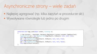  Najlepiej agregować (np. kilka zapytań w procedurze skł.)
 Wywoływane równolegle lub jedno po drugim
Asynchroniczne strony – wiele zadań
protected void Page_Load(object sender, EventArgs e)
{
// Dwa pierwsze – równolegle. Następnie BeginAsync3 (ostatni parametr PageAsyncTask)
PageAsyncTask pat = new PageAsyncTask(BeginAsync1, EndAsync1, null, null, true);
this.RegisterAsyncTask(pat);
pat = new PageAsyncTask(BeginAsync2, EndAsync2, null, null, true);
this.RegisterAsyncTask(pat);
pat = new PageAsyncTask(BeginAsync3, EndAsync3, null, null, false);
this.RegisterAsyncTask(pat);
}
 