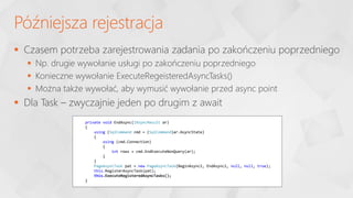  Czasem potrzeba zarejestrowania zadania po zakończeniu poprzedniego
 Np. drugie wywołanie usługi po zakończeniu poprzedniego
 Konieczne wywołanie ExecuteRegeisteredAsyncTasks()
 Można także wywołać, aby wymusić wywołanie przed async point
 Dla Task – zwyczajnie jeden po drugim z await
Późniejsza rejestracja
private void EndAsync(IAsyncResult ar)
{
using (SqlCommand cmd = (SqlCommand)ar.AsyncState)
{
using (cmd.Connection)
{
int rows = cmd.EndExecuteNonQuery(ar);
}
}
PageAsyncTask pat = new PageAsyncTask(BeginAsync2, EndAsync2, null, null, true);
this.RegisterAsyncTask(pat);
this.ExecuteRegisteredAsyncTasks();
}
 