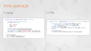  Usługi  Pliki
Inne operacje
protected async void Page_Load(object sender, EventArgs e)
{
var terra = new TerraServiceSoapClient();
Place place = new Place()
{
City = "Seattle",
State = "WA",
Country = "US"
};
var result = await terra.GetPlaceFactsAsync(place);
PlaceFacts facts = result.Body.GetPlaceFactsResult;
this.LA.Text = String.Format("Latitude: {0:0.##}", facts.Center.Lat);
this.LO.Text = String.Format("Longitude: {0:0.##}", facts.Center.Lon);
}
// Dla web requestów:
// var r = WebRequest.Create(„http://…”);
// var res = await r.GetResponseAsync();
private IAsyncResult BeginAsync(object s, EventArgs e, AsyncCallback cb, object s)
{
FileStream fs = new FileStream(this.Server.MapPath("csg.png"),
FileMode.Open, FileAccess.Read, FileShare.Read, 4096,
FileOptions.Asynchronous | FileOptions.SequentialScan);
this.Data = new byte[64 * 1024];
IAsyncResult ar = fs.BeginRead(this.Data, 0, this.Data.Length, cb, fs);
return ar;
// dla podejścia Task:
// int size = await fs.ReadAsync(this.Data, 0, this.Data.Length);
}
 