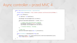 Async controller – przed MVC 4
public class WeatherAsyncController : AsyncController
{
private string _forecastUrl = "http://weather.yahooapis.com/forecastjson?w=523920&u=c";
public void IndexAsync()
{
var webClient = new WebClient();
AsyncManager.OutstandingOperations.Increment();
webClient.DownloadStringCompleted += (sender, evt) =>
{
// capture result when web service completes
AsyncManager.Parameters["json"] = evt.Result;
AsyncManager.OutstandingOperations.Decrement();
// Exception handling - challenge...
};
// async call
webClient.DownloadStringAsync(new Uri(_forecastUrl));
}
public ActionResult IndexCompleted(string json)
{
WeatherData weather = new JavaScriptSerializer().Deserialize<WeatherData>(json);
return View("Weather", weather);
}
}
 