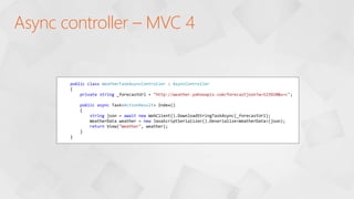 Async controller – MVC 4
public class WeatherTaskAsyncController : AsyncController
{
private string _forecastUrl = "http://weather.yahooapis.com/forecastjson?w=523920&u=c";
public async Task<ActionResult> Index()
{
string json = await new WebClient().DownloadStringTaskAsync(_forecastUrl);
WeatherData weather = new JavaScriptSerializer().Deserialize<WeatherData>(json);
return View("Weather", weather);
}
}
 