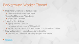  Możliwość wywołania kodu równolegle
 Po wyrenderowaniu strony lub w trakcie
 ThreadPool.QueueUserWorkItem()
 Zużywa wątki z AppPool
 1 wątek w tle + kolejka
 Typowy consumer - producer
 Np. logowanie (nie wymagane 100% działanie)
 Bardziej krytyczne zadania – np. Service Broker lub Azure Worker + kolejka
 Przy wielu wątkach – warto ReaderWriterLockSlim
 EnterReadLock / EnterWriteLock (mniejsze ryzyko zakleszczenia)
 Przykład
Background Worker Thread
 