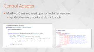  Możliwość zmiany markupu kontrolki serwerowej
 Np. GridView nie z tabelkami, ale na floatach
Control Adapter
// Zamiana URL w Image na małe litery
public class ImageControlAdapter : WebControlAdapter
{
public ImageControlAdapter()
{
}
protected override void BeginRender(System.Web.UI.HtmlTextWriter writer)
{
Image image = Control as Image;
if ((image != null) && !String.IsNullOrEmpty(image.ImageUrl))
{
if (!image.ImageUrl.StartsWith("http") && !image.ImageUrl.StartsWith("data:"))
{
image.ImageUrl = this.Page.ResolveUrl(image.ImageUrl).ToLower();
}
}
base.BeginRender(writer);
}
}
// adapter.browser
<browsers>
<browser refID="Default">
<controlAdapters>
<adapter controlType="System.Web.UI.WebControls.Image"
adapterType="Samples.ImageControlAdapter" />
<adapter controlType="System.Web.UI.WebControls.Panel"
adapterType="Samples.NoIdControlAdapter" />
<adapter controlType="System.Web.UI.WebControls.Label"
adapterType="Samples.NoIdControlAdapter" />
<adapter controlType="System.Web.UI.WebControls.HyperLink"
adapterType="Samples.NoIdControlAdapter" />
</controlAdapters>
</browser>
</browsers>
 