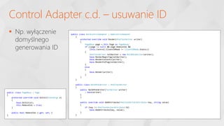  Np. wyłączenie
domyślnego
generowania ID
Control Adapter c.d. – usuwanie ID
public class NoIdControlAdapter : WebControlAdapter
{
protected override void Render(HtmlTextWriter writer)
{
PageBase page = this.Page as PageBase;
if ((page != null) && page.RemoveIds &&
(this.Control.ClientIDMode != ClientIDMode.Static))
{
HtmlTextWriter noIdwriter = new NoIdHtmlWriter(writer);
base.RenderBeginTag(noIdwriter);
base.RenderContents(writer);
base.RenderEndTag(noIdwriter);
}
else
{
base.Render(writer);
}
}
}
public class NoIdHtmlWriter : HtmlTextWriter
{
public NoIdHtmlWriter(TextWriter writer)
: base(writer)
{
}
public override void AddAttribute(HtmlTextWriterAttribute key, string value)
{
if (key != HtmlTextWriterAttribute.Id)
base.AddAttribute(key, value);
}
}
public class PageBase : Page
{
protected override void OnInit(EventArgs e)
{
base.OnInit(e);
this.RemoveIds = true;
}
public bool RemoveIds { get; set; }
}
 