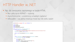  Np. do zwracania zapisanego w bazie HTML
 Bez cyklu życia ASP
.NET – szybciej
 Asynchronicznie – uczestniczy w każdym żądaniu!
 IsReusable – czy jedna instancja może być dla wielu żądań
HTTP Handler w .NET
<%@ WebHandler Language="C#" Class="Handler" %>
using System;
using System.Data;
using System.Web;
using System.Data.SqlClient;
public class Handler : IHttpAsyncHandler {
public const string ConnString =
"Data Source=.;Initial Catalog=Sample;Integrated Security=True;Async=True";
HttpContext Context { get; set; }
public void ProcessRequest(HttpContext context)
{
}
public IAsyncResult BeginProcessRequest(HttpContext context,
AsyncCallback cb, object extraData)
{
this.Context = context;
int fileid = 0;
string id = context.Request.QueryString["id"];
if (!String.IsNullOrEmpty(id))
 