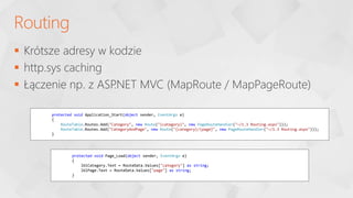  Krótsze adresy w kodzie
 http.sys caching
 Łączenie np. z ASP
.NET MVC (MapRoute / MapPageRoute)
Routing
protected void Application_Start(object sender, EventArgs e)
{
RouteTable.Routes.Add("Category", new Route("{category}", new PageRouteHandler("~/1.3 Routing.aspx")));
RouteTable.Routes.Add("CategoryAndPage", new Route("{category}/{page}", new PageRouteHandler("~/1.3 Routing.aspx")));
}
protected void Page_Load(object sender, EventArgs e)
{
lblCategory.Text = RouteData.Values["category"] as string;
lblPage.Text = RouteData.Values["page"] as string;
}
 