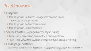  Klasyczne
 this.Response.Redirect("~/pages/error.aspx", true);
True – czy zakończyć request
 this.Response.RedirectPermanent
 this.Response.RedirectToRoute
 Server.Transfer(„~/pages/error.aspx”, false)
 False – czy przekazać parametry z obecnej strony
 True – dla ViewState wyrzuci exception; tylko dla querystring
 Cross-page postback
Przekierowania
<asp:Button runat="server" PostBackUrl="~/pages/otherpage.aspx" Text="Submit" />
 