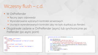  W OnPreRender
 Ręczny zapis odpowiedzi
 Wyrenderowanie wybranych kontrolek serwerowych
 Usunięcie wyrenderowanych kontrolek (aby nie było duplikacji po Render)
 Długotrwałe zadanie w OnPreRender (async) lub synchronicznie po
PreRender (po async point)
Wczesny flush – c.d.
<html>
<head id="Head1" runat="server">
<title></title>
<script type="text/javascript" src="test.js"></script>
</head>
<body>
<form id="form1" runat="server">
<div>
<asp:Label runat="server" ID="test" Text="testing" />
</div>
</form>
</body>
</html>
protected override void OnPreRender(EventArgs e)
{
base.OnPreRender(e);
this.Response.Write("<!DOCTYPE html PUBLIC " +
""-//W3C//DTD XHTML 1.0 Transitional//EN" " +
""http://www.w3.org/TR/xhtml1/DTD/xhtml1-transitional.dtd">n");
this.Response.Write("<html xmlns="http://www.w3.org/1999/xhtml">n");
HtmlTextWriter writer = this.CreateHtmlTextWriter(this.Response.Output);
this.Header.RenderControl(writer);
writer.Flush();
this.Response.Flush();
this.Controls.Remove(this.Header);
Thread.Sleep(2000);
}
 