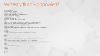 Wczesny flush - odpowiedź
HTTP/1.1 200 OK
Cache-Control: private
Transfer-Encoding: chunked
Content-Type: text/html; charset=utf-8
Server: Microsoft-IIS/7.5
X-AspNet-Version: 4.0.30319
X-Powered-By: ASP.NET
Date: Fri, 03 Feb 2012 12:16:11 GMT
161
<!DOCTYPE html PUBLIC "-//W3C//DTD XHTML 1.0 Transitional//EN"
"http://www.w3.org/TR/xhtml1/DTD/xhtml1-transitional.dtd">
<html xmlns="http://www.w3.org/1999/xhtml">
<head id="Head1">
<link href="App_Themes/mkt/common.css" type="text/css" rel="stylesheet" />
<title>
Testing
</title>
<script type="text/javascript" src="test.js"></script>
</head>
146
<body>
<form name="form1" method="post" action="flush1.aspx" id="form1">
<div>
<input type="hidden" name="__VIEWSTATE" id="__VIEWSTATE"
value="/wEPDwULLTE0NDMxNDM0MTlkZA0loE+taD1AMKhxDNDZZLZADwxZqGnPPbIF8Mylq4PV" />
</div>
<div>
<span id="test">testing</span>
</div>
</form>
</body>
</html>
0
 