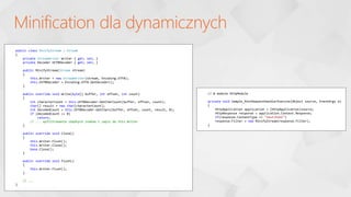 Minification dla dynamicznych
public class MinifyStream : Stream
{
private StreamWriter Writer { get; set; }
private Decoder Utf8Decoder { get; set; }
public MinifyStream(Stream stream)
{
this.Writer = new StreamWriter(stream, Encoding.UTF8);
this.Utf8Decoder = Encoding.UTF8.GetDecoder();
}
public override void Write(byte[] buffer, int offset, int count)
{
int characterCount = this.Utf8Decoder.GetCharCount(buffer, offset, count);
char[] result = new char[characterCount];
int decodedCount = this.Utf8Decoder.GetChars(buffer, offset, count, result, 0);
if (decodedCount <= 0)
return;
// ... wyfiltrowanie zbędnych znaków i zapis do this.Writer
}
public override void Close()
{
this.Writer.Flush();
this.Writer.Close();
base.Close();
}
public override void Flush()
{
this.Writer.Flush();
}
// ...
}
// W module HttpModule
private void Sample_PostRequestHandlerExecute(Object source, EventArgs e)
{
HttpApplication application = (HttpApplication)source;
HttpResponse response = application.Context.Response;
if(response.ContentType == "text/html")
response.Filter = new MinifyStream(response.Filter);
}
 