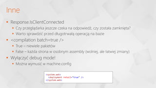 Response.IsClientConnected
 Czy przeglądarka jeszcze czeka na odpowiedź, czy została zamknięta?
 Warto sprawdzić przed długotrwałą operacją na bazie
 <compilation batch=true />
 True – niewiele pakietów
 False – każda strona w osobnym assembly (wolniej, ale łatwiej zmiany)
 Wyłączyć debug mode!
 Można wymusić w machine.config
Inne
<system.web>
<deployment retail="true" />
</system.web>
 