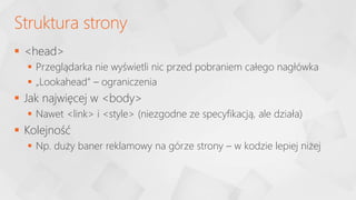  <head>
 Przeglądarka nie wyświetli nic przed pobraniem całego nagłówka
 „Lookahead” – ograniczenia
 Jak najwięcej w <body>
 Nawet <link> i <style> (niezgodne ze specyfikacją, ale działa)
 Kolejność
 Np. duży baner reklamowy na górze strony – w kodzie lepiej niżej
Struktura strony
 