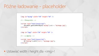  Ustawiać width i height dla <img>!
Późne ładowanie - placeholder
<img id="myimg" width="50" height="50" />
<!-- Klasycznie -->
<script type="text/javascript">
document.getElementById("myimg").src = "myimage.jpg";
</script>
<img id="Img1" width="50" height="50" />
<!-- w jQuery -->
<script type="text/javascript">
$("#myimg").attr("src", "myimage.jpg");
</script>
 