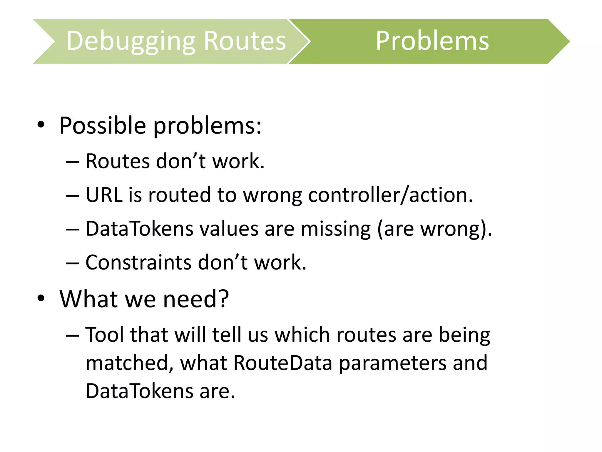 • Possible problems:
– Routes don’t work.
– URL is routed to wrong controller/action.
– DataTokens values are missing (are wrong).
– Constraints don’t work.
• What we need?
– Tool that will tell us which routes are being
matched, what RouteData parameters and
DataTokens are.
Debugging Routes Problems
 