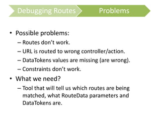 • Possible problems:
– Routes don’t work.
– URL is routed to wrong controller/action.
– DataTokens values are missing (are wrong).
– Constraints don’t work.
• What we need?
– Tool that will tell us which routes are being
matched, what RouteData parameters and
DataTokens are.
Debugging Routes Problems
 