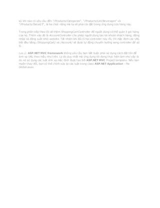 kỳ khi nào có yêu cầu đến “/Products/Categories“, “/Products/List/Beverages” và
“/Products/Detail/3“, là ba chức năng mà ta sẽ phải cài đặt trong ứng dụng cửa hàng này.
Trong phần tiếp theo tôi sẽ thêm ShoppingCartController để người dùng có thể quản lí giỏ hàng
của họ. Thêm vào đó là AccountController cho phép người dùng tạo tài khoản khách hàng, đăng
nhập và đăng xuất khỏi website. Tất nhiên khi đã có hai controller này rồi, thì mặc định các URL
bắt đầu bằng /ShoppingCart/ và /Account/ sẽ được tự động chuyển hướng sang controller để xứ
lý.
Lưu ý: ASP.NET MVC framework không yêu cầu bạn bắt buộc phải sử dụng cách đặt tên để
ánh xạ URL theo mẫu như trên. Lý do duy nhất mà ứng dụng tôi đang thực hiện làm như vậy là
do nó sử dụng các luật ánh xạ mặc định được tạo bởi ASP.NET MVC Project template. Nếu bạn
muốn thay đổi, bạn có thể chỉnh sửa lại các luật trong class ASP.NET Application - file
Global.asax.
 