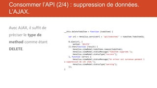 Consommer l’API (2/4) : suppression de données.
L’AJAX.
Avec AJAX, il suffit de
préciser le type de
method comme étant
DELETE.

__this.deleteTodoItem = function (todoItem) {
var url = Henallux.serviceUrl + 'api/todoitem/' + todoItem.TodoItemId;
$.ajax(url, {
method: 'DELETE'
}).then(function (result) {
Henallux.viewModel.todoItems.remove(todoItem);
Henallux.viewModel.statusMessage("TodoItem supprimé.");
Henallux.viewModel.statusType("success");
}, function (error) {
Henallux.viewModel.statusMessage("Un erreur est survenue pendant l
a suppression de cet item.");
Henallux.viewModel.statusType("warning");
});
}

 