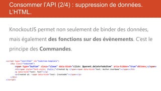 Consommer l’API (2/4) : suppression de données.
L’HTML.
KnockoutJS permet non seulement de binder des données,
mais également des fonctions sur des évènements. C’est le
principe des Commandes.
<script type="text/html" id="todoitem-template">
<div class="todoitem">

<span type="button" class="close" data-bind="click: $parent.deleteTodoItem" aria-hidden="true">&times;</span>
<h3><span style="font-style: italic;">Created by </span><span data-bind="text: Author.UserName"></span></h3>
<p data-bind="text: Text"></p>
<p>Created at: <span data-bind="text: CreatedAt"></span></p>
</div>
</script>

 