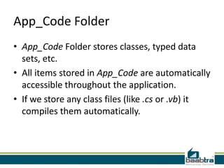 App_Code Folder
• App_Code Folder stores classes, typed data
sets, etc.
• All items stored in App_Code are automatically
accessible throughout the application.
• If we store any class files (like .cs or .vb) it
compiles them automatically.

 