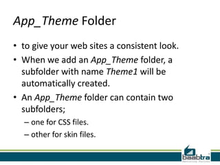 App_Theme Folder
• to give your web sites a consistent look.
• When we add an App_Theme folder, a
subfolder with name Theme1 will be
automatically created.
• An App_Theme folder can contain two
subfolders;
– one for CSS files.
– other for skin files.

 