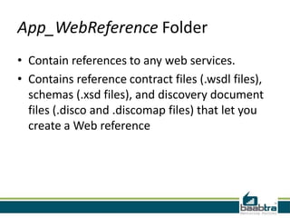 App_WebReference Folder
• Contain references to any web services.
• Contains reference contract files (.wsdl files),
schemas (.xsd files), and discovery document
files (.disco and .discomap files) that let you
create a Web reference

 