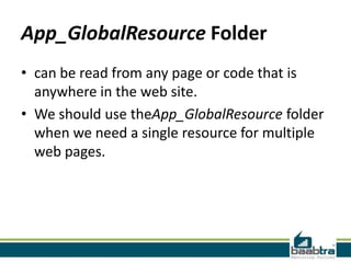 App_GlobalResource Folder
• can be read from any page or code that is
anywhere in the web site.
• We should use theApp_GlobalResource folder
when we need a single resource for multiple
web pages.

 