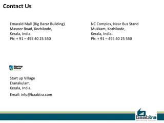 Contact Us
Emarald Mall (Big Bazar Building)
Mavoor Road, Kozhikode,
Kerala, India.
Ph: + 91 – 495 40 25 550

Start up Village
Eranakulam,
Kerala, India.
Email: info@baabtra.com

NC Complex, Near Bus Stand
Mukkam, Kozhikode,
Kerala, India.
Ph: + 91 – 495 40 25 550

 