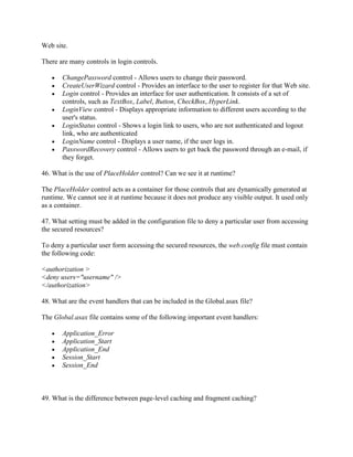 Web site.
There are many controls in login controls.
ChangePassword control - Allows users to change their password.
CreateUserWizard control - Provides an interface to the user to register for that Web site.
Login control - Provides an interface for user authentication. It consists of a set of
controls, such as TextBox, Label, Button, CheckBox, HyperLink.
LoginView control - Displays appropriate information to different users according to the
user's status.
LoginStatus control - Shows a login link to users, who are not authenticated and logout
link, who are authenticated
LoginName control - Displays a user name, if the user logs in.
PasswordRecovery control - Allows users to get back the password through an e-mail, if
they forget.
46. What is the use of PlaceHolder control? Can we see it at runtime?
The PlaceHolder control acts as a container for those controls that are dynamically generated at
runtime. We cannot see it at runtime because it does not produce any visible output. It used only
as a container.
47. What setting must be added in the configuration file to deny a particular user from accessing
the secured resources?
To deny a particular user form accessing the secured resources, the web.config file must contain
the following code:
<authorization >
<deny users="username" />
</authorization>
48. What are the event handlers that can be included in the Global.asax file?
The Global.asax file contains some of the following important event handlers:
Application_Error
Application_Start
Application_End
Session_Start
Session_End

49. What is the difference between page-level caching and fragment caching?

 