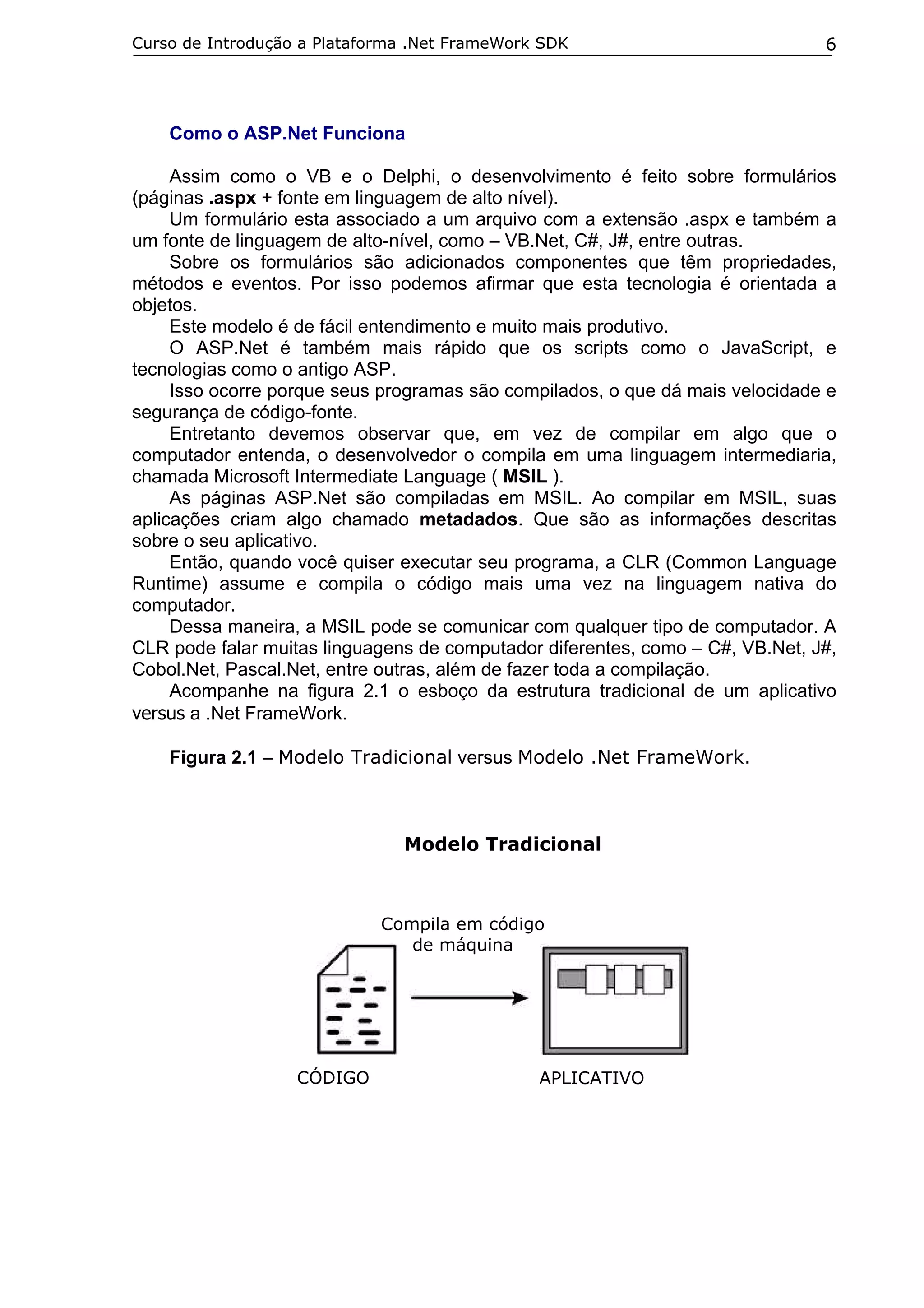Curso de Introdução a Plataforma .Net FrameWork SDK

6

Como o ASP.Net Funciona
Assim como o VB e o Delphi, o desenvolvimento é feito sobre formulários
(páginas .aspx + fonte em linguagem de alto nível).
Um formulário esta associado a um arquivo com a extensão .aspx e também a
um fonte de linguagem de alto-nível, como – VB.Net, C#, J#, entre outras.
Sobre os formulários são adicionados componentes que têm propriedades,
métodos e eventos. Por isso podemos afirmar que esta tecnologia é orientada a
objetos.
Este modelo é de fácil entendimento e muito mais produtivo.
O ASP.Net é também mais rápido que os scripts como o JavaScript, e
tecnologias como o antigo ASP.
Isso ocorre porque seus programas são compilados, o que dá mais velocidade e
segurança de código-fonte.
Entretanto devemos observar que, em vez de compilar em algo que o
computador entenda, o desenvolvedor o compila em uma linguagem intermediaria,
chamada Microsoft Intermediate Language ( MSIL ).
As páginas ASP.Net são compiladas em MSIL. Ao compilar em MSIL, suas
aplicações criam algo chamado metadados. Que são as informações descritas
sobre o seu aplicativo.
Então, quando você quiser executar seu programa, a CLR (Common Language
Runtime) assume e compila o código mais uma vez na linguagem nativa do
computador.
Dessa maneira, a MSIL pode se comunicar com qualquer tipo de computador. A
CLR pode falar muitas linguagens de computador diferentes, como – C#, VB.Net, J#,
Cobol.Net, Pascal.Net, entre outras, além de fazer toda a compilação.
Acompanhe na figura 2.1 o esboço da estrutura tradicional de um aplicativo
versus a .Net FrameWork.
Figura 2.1 – Modelo Tradicional versus Modelo .Net FrameWork.

Modelo Tradicional

Compila em código
de máquina

CÓDIGO

APLICATIVO

 