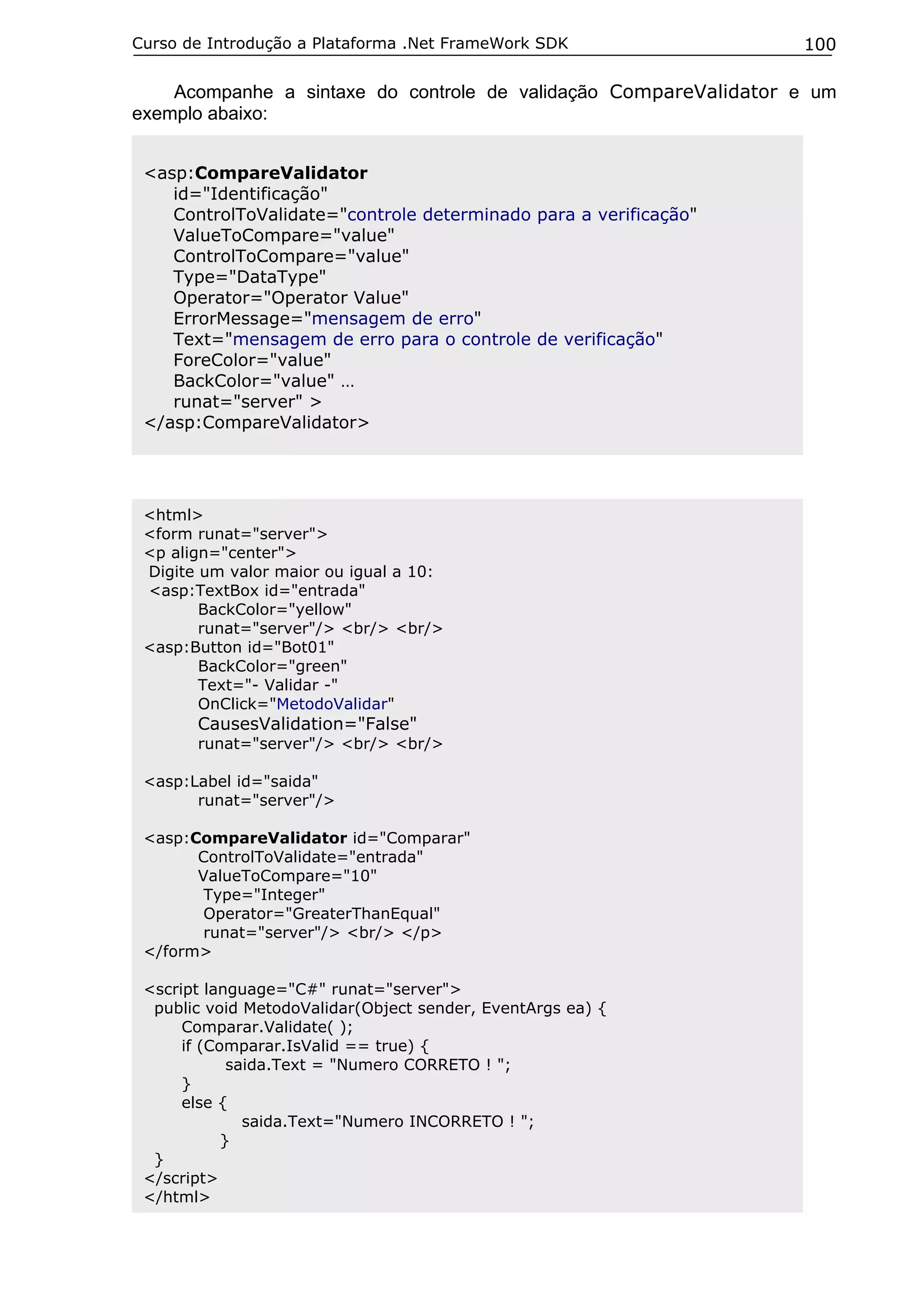 Curso de Introdução a Plataforma .Net FrameWork SDK

100

Acompanhe a sintaxe do controle de validação CompareValidator e um
exemplo abaixo:
<asp:CompareValidator
id="Identificação"
ControlToValidate="controle determinado para a verificação"
ValueToCompare="value"
ControlToCompare="value"
Type="DataType"
Operator="Operator Value"
ErrorMessage="mensagem de erro"
Text="mensagem de erro para o controle de verificação"
ForeColor="value"
BackColor="value" …
runat="server" >
</asp:CompareValidator>

<html>
<form runat="server">
<p align="center">
Digite um valor maior ou igual a 10:
<asp:TextBox id="entrada"
BackColor="yellow"
runat="server"/> <br/> <br/>
<asp:Button id="Bot01"
BackColor="green"
Text="- Validar -"
OnClick="MetodoValidar"

CausesValidation="False"

runat="server"/> <br/> <br/>
<asp:Label id="saida"
runat="server"/>
<asp:CompareValidator id="Comparar"
ControlToValidate="entrada"
ValueToCompare="10"
Type="Integer"
Operator="GreaterThanEqual"
runat="server"/> <br/> </p>
</form>
<script language="C#" runat="server">
public void MetodoValidar(Object sender, EventArgs ea) {
Comparar.Validate( );
if (Comparar.IsValid == true) {
saida.Text = "Numero CORRETO ! ";
}
else {
saida.Text="Numero INCORRETO ! ";
}
}
</script>
</html>

 
