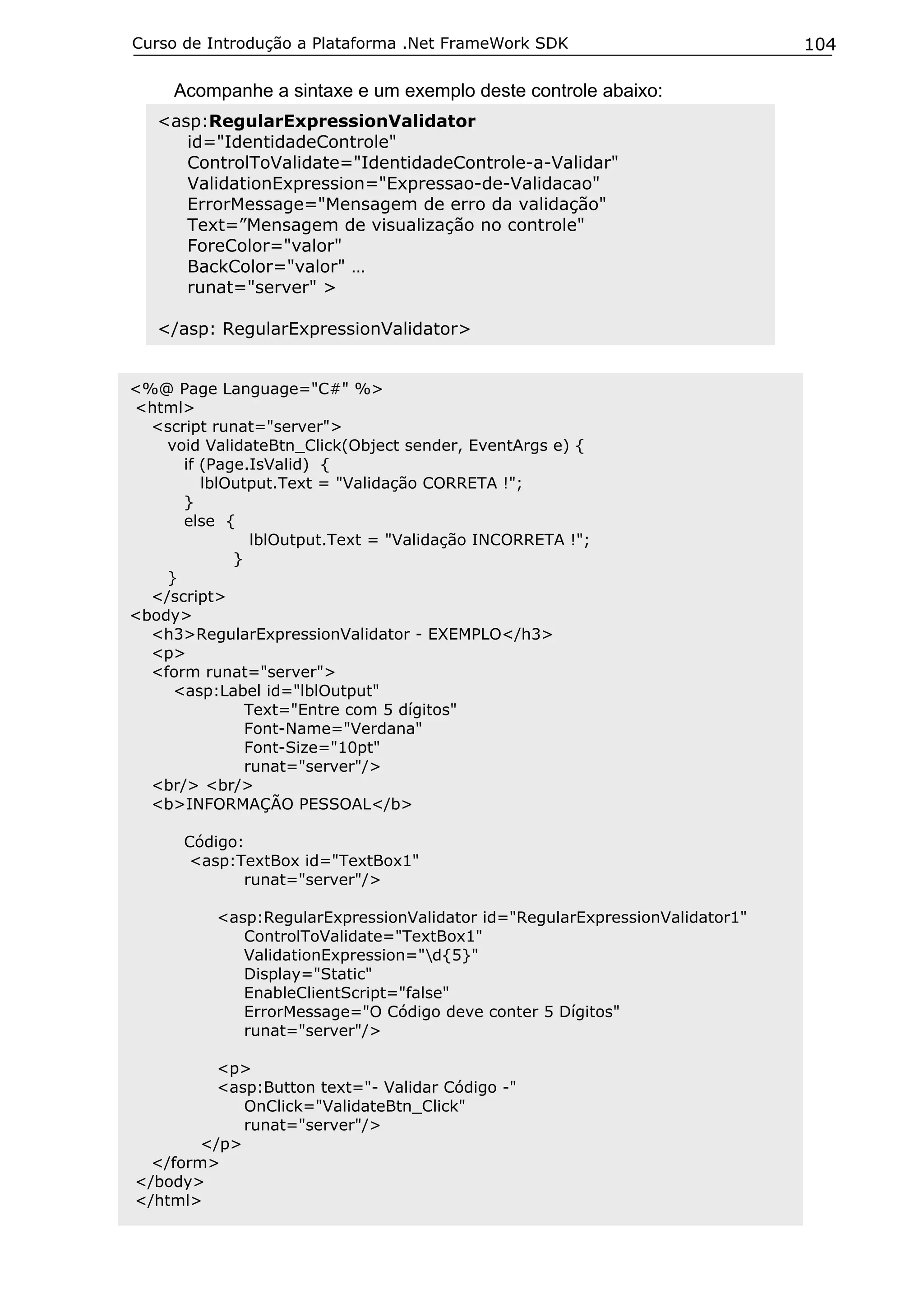 Curso de Introdução a Plataforma .Net FrameWork SDK

Acompanhe a sintaxe e um exemplo deste controle abaixo:
<asp:RegularExpressionValidator
id="IdentidadeControle"
ControlToValidate="IdentidadeControle-a-Validar"
ValidationExpression="Expressao-de-Validacao"
ErrorMessage="Mensagem de erro da validação"
Text=”Mensagem de visualização no controle"
ForeColor="valor"
BackColor="valor" …
runat="server" >
</asp: RegularExpressionValidator>
<%@ Page Language="C#" %>
<html>
<script runat="server">
void ValidateBtn_Click(Object sender, EventArgs e) {
if (Page.IsValid) {
lblOutput.Text = "Validação CORRETA !";
}
else {
lblOutput.Text = "Validação INCORRETA !";
}
}
</script>
<body>
<h3>RegularExpressionValidator - EXEMPLO</h3>
<p>
<form runat="server">
<asp:Label id="lblOutput"
Text="Entre com 5 dígitos"
Font-Name="Verdana"
Font-Size="10pt"
runat="server"/>
<br/> <br/>
<b>INFORMAÇÃO PESSOAL</b>
Código:
<asp:TextBox id="TextBox1"
runat="server"/>
<asp:RegularExpressionValidator id="RegularExpressionValidator1"
ControlToValidate="TextBox1"
ValidationExpression="d{5}"
Display="Static"
EnableClientScript="false"
ErrorMessage="O Código deve conter 5 Dígitos"
runat="server"/>
<p>
<asp:Button text="- Validar Código -"
OnClick="ValidateBtn_Click"
runat="server"/>
</p>
</form>
</body>
</html>

104

 
