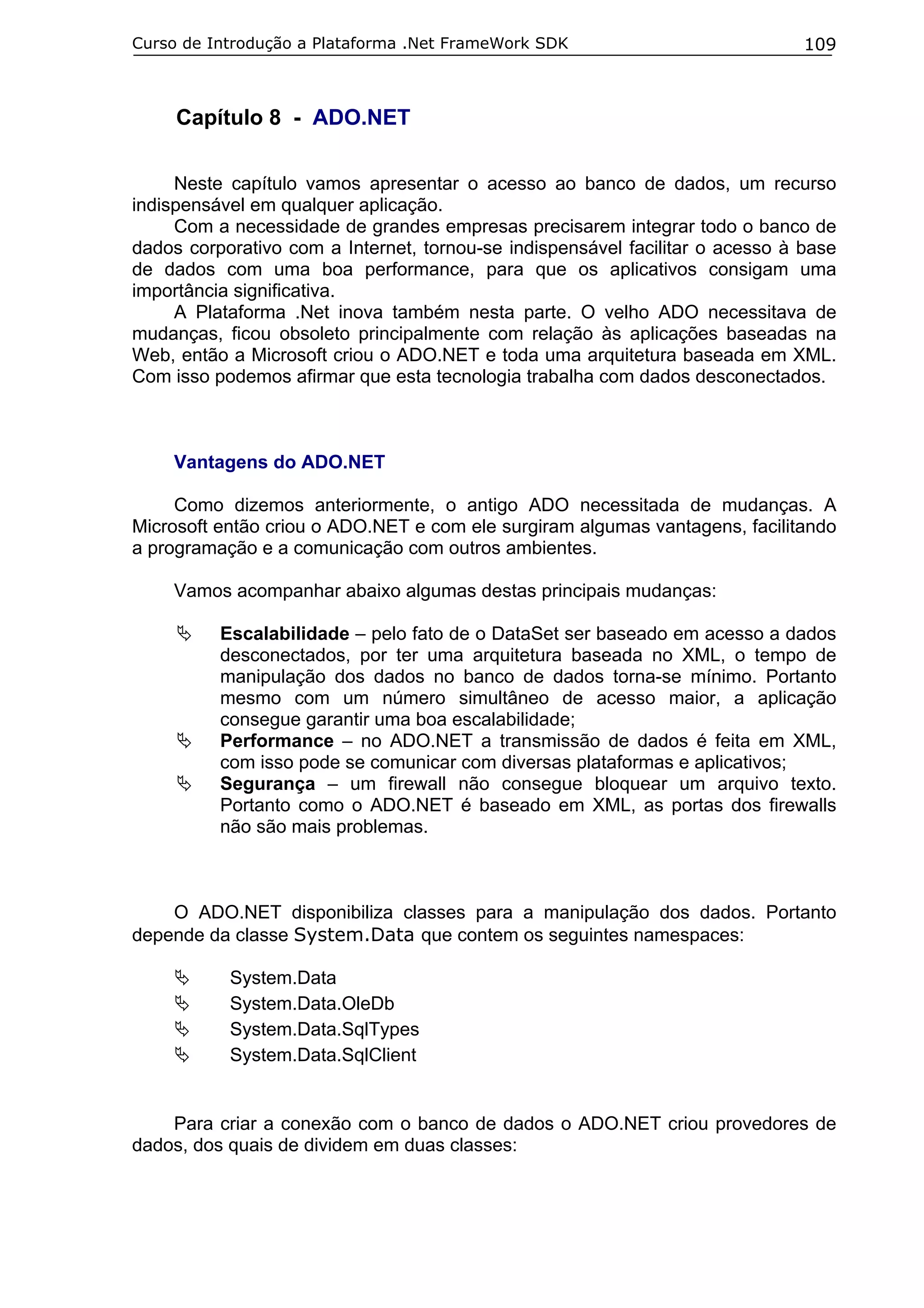 Curso de Introdução a Plataforma .Net FrameWork SDK

109

Capítulo 8 - ADO.NET
Neste capítulo vamos apresentar o acesso ao banco de dados, um recurso
indispensável em qualquer aplicação.
Com a necessidade de grandes empresas precisarem integrar todo o banco de
dados corporativo com a Internet, tornou-se indispensável facilitar o acesso à base
de dados com uma boa performance, para que os aplicativos consigam uma
importância significativa.
A Plataforma .Net inova também nesta parte. O velho ADO necessitava de
mudanças, ficou obsoleto principalmente com relação às aplicações baseadas na
Web, então a Microsoft criou o ADO.NET e toda uma arquitetura baseada em XML.
Com isso podemos afirmar que esta tecnologia trabalha com dados desconectados.

Vantagens do ADO.NET
Como dizemos anteriormente, o antigo ADO necessitada de mudanças. A
Microsoft então criou o ADO.NET e com ele surgiram algumas vantagens, facilitando
a programação e a comunicação com outros ambientes.
Vamos acompanhar abaixo algumas destas principais mudanças:
Escalabilidade – pelo fato de o DataSet ser baseado em acesso a dados
desconectados, por ter uma arquitetura baseada no XML, o tempo de
manipulação dos dados no banco de dados torna-se mínimo. Portanto
mesmo com um número simultâneo de acesso maior, a aplicação
consegue garantir uma boa escalabilidade;
Performance – no ADO.NET a transmissão de dados é feita em XML,
com isso pode se comunicar com diversas plataformas e aplicativos;
Segurança – um firewall não consegue bloquear um arquivo texto.
Portanto como o ADO.NET é baseado em XML, as portas dos firewalls
não são mais problemas.

O ADO.NET disponibiliza classes para a manipulação dos dados. Portanto
depende da classe System.Data que contem os seguintes namespaces:
System.Data
System.Data.OleDb
System.Data.SqlTypes
System.Data.SqlClient

Para criar a conexão com o banco de dados o ADO.NET criou provedores de
dados, dos quais de dividem em duas classes:

 