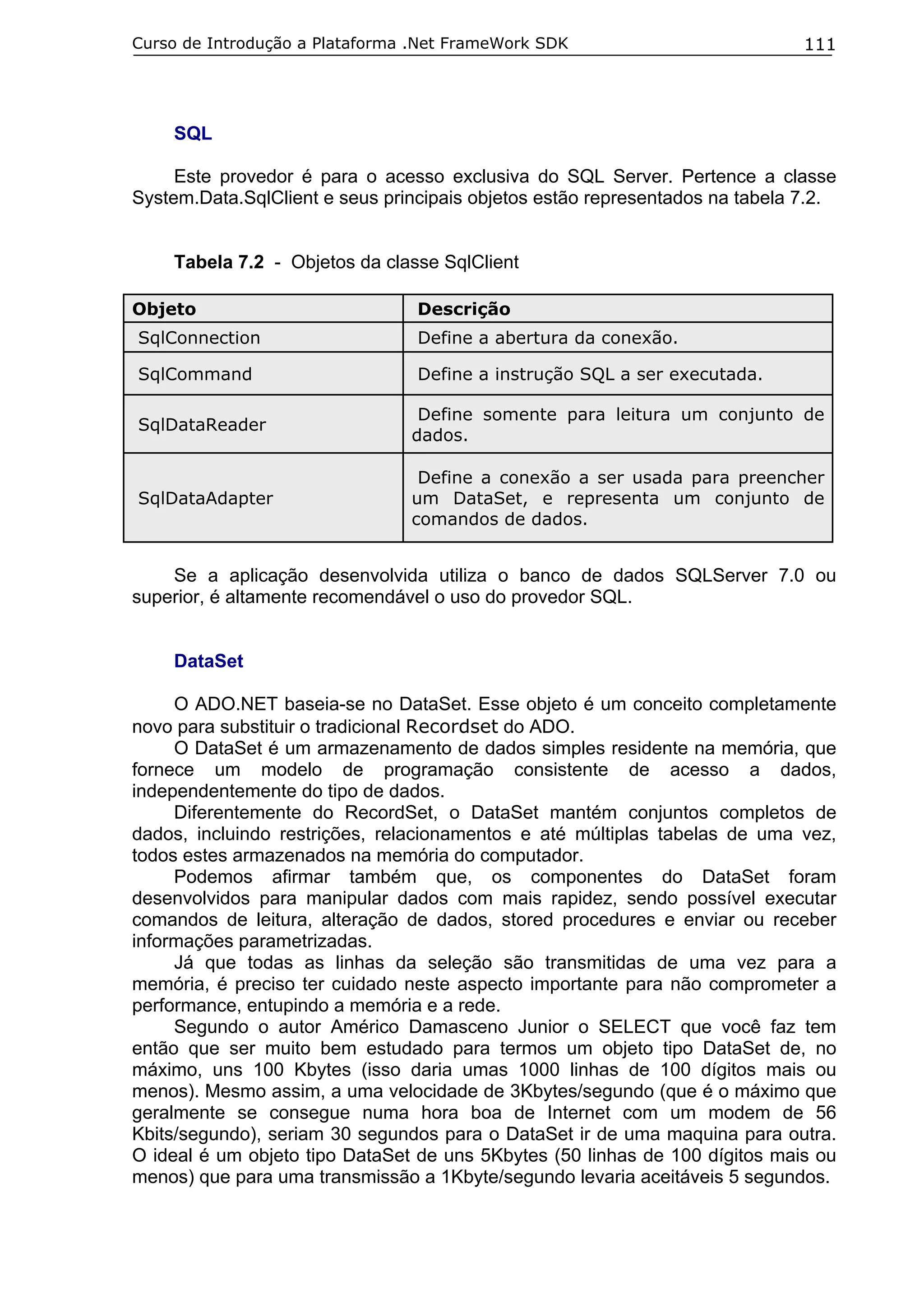 Curso de Introdução a Plataforma .Net FrameWork SDK

111

SQL
Este provedor é para o acesso exclusiva do SQL Server. Pertence a classe
System.Data.SqlClient e seus principais objetos estão representados na tabela 7.2.
Tabela 7.2 - Objetos da classe SqlClient
Objeto

Descrição

SqlConnection

Define a abertura da conexão.

SqlCommand

Define a instrução SQL a ser executada.

SqlDataReader

Define somente para leitura um conjunto de
dados.

SqlDataAdapter

Define a conexão a ser usada para preencher
um DataSet, e representa um conjunto de
comandos de dados.

Se a aplicação desenvolvida utiliza o banco de dados SQLServer 7.0 ou
superior, é altamente recomendável o uso do provedor SQL.
DataSet
O ADO.NET baseia-se no DataSet. Esse objeto é um conceito completamente
novo para substituir o tradicional Recordset do ADO.
O DataSet é um armazenamento de dados simples residente na memória, que
fornece um modelo de programação consistente de acesso a dados,
independentemente do tipo de dados.
Diferentemente do RecordSet, o DataSet mantém conjuntos completos de
dados, incluindo restrições, relacionamentos e até múltiplas tabelas de uma vez,
todos estes armazenados na memória do computador.
Podemos afirmar também que, os componentes do DataSet foram
desenvolvidos para manipular dados com mais rapidez, sendo possível executar
comandos de leitura, alteração de dados, stored procedures e enviar ou receber
informações parametrizadas.
Já que todas as linhas da seleção são transmitidas de uma vez para a
memória, é preciso ter cuidado neste aspecto importante para não comprometer a
performance, entupindo a memória e a rede.
Segundo o autor Américo Damasceno Junior o SELECT que você faz tem
então que ser muito bem estudado para termos um objeto tipo DataSet de, no
máximo, uns 100 Kbytes (isso daria umas 1000 linhas de 100 dígitos mais ou
menos). Mesmo assim, a uma velocidade de 3Kbytes/segundo (que é o máximo que
geralmente se consegue numa hora boa de Internet com um modem de 56
Kbits/segundo), seriam 30 segundos para o DataSet ir de uma maquina para outra.
O ideal é um objeto tipo DataSet de uns 5Kbytes (50 linhas de 100 dígitos mais ou
menos) que para uma transmissão a 1Kbyte/segundo levaria aceitáveis 5 segundos.

 