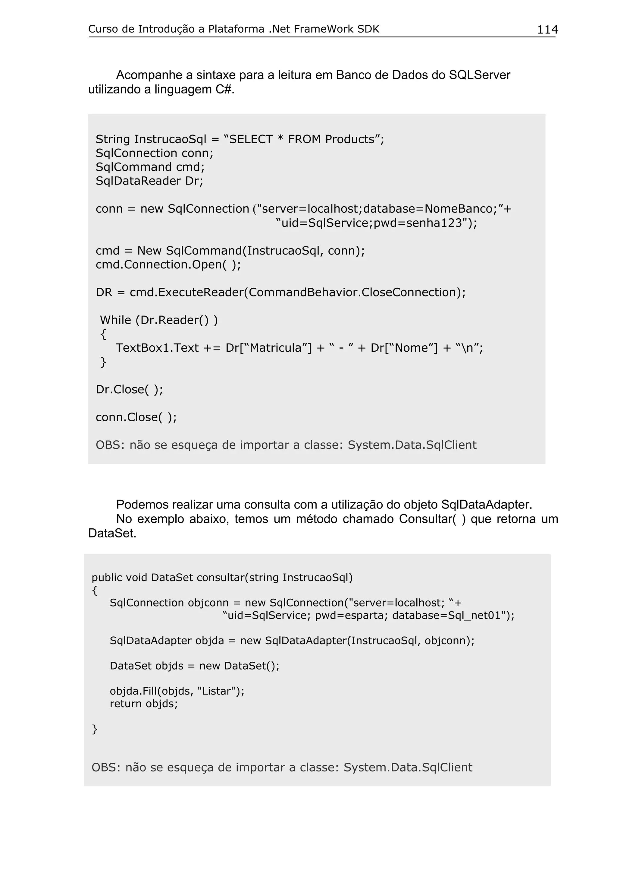 Curso de Introdução a Plataforma .Net FrameWork SDK

114

Acompanhe a sintaxe para a leitura em Banco de Dados do SQLServer
utilizando a linguagem C#.

String InstrucaoSql = “SELECT * FROM Products”;
SqlConnection conn;
SqlCommand cmd;
SqlDataReader Dr;
conn = new SqlConnection ("server=localhost;database=NomeBanco;”+
“uid=SqlService;pwd=senha123");
cmd = New SqlCommand(InstrucaoSql, conn);
cmd.Connection.Open( );
DR = cmd.ExecuteReader(CommandBehavior.CloseConnection);
While (Dr.Reader() )
{
TextBox1.Text += Dr[“Matricula”] + “ - ” + Dr[“Nome”] + “n”;
}
Dr.Close( );
conn.Close( );
OBS: não se esqueça de importar a classe: System.Data.SqlClient

Podemos realizar uma consulta com a utilização do objeto SqlDataAdapter.
No exemplo abaixo, temos um método chamado Consultar( ) que retorna um
DataSet.
public void DataSet consultar(string InstrucaoSql)
{
SqlConnection objconn = new SqlConnection("server=localhost; “+
“uid=SqlService; pwd=esparta; database=Sql_net01");
SqlDataAdapter objda = new SqlDataAdapter(InstrucaoSql, objconn);
DataSet objds = new DataSet();
objda.Fill(objds, "Listar");
return objds;
}

OBS: não se esqueça de importar a classe: System.Data.SqlClient

 